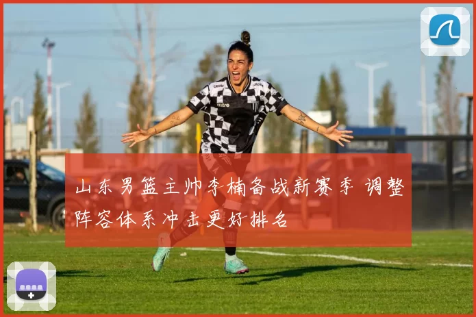 山东男篮主帅李楠备战新赛季 调整阵容体系冲击更好排名