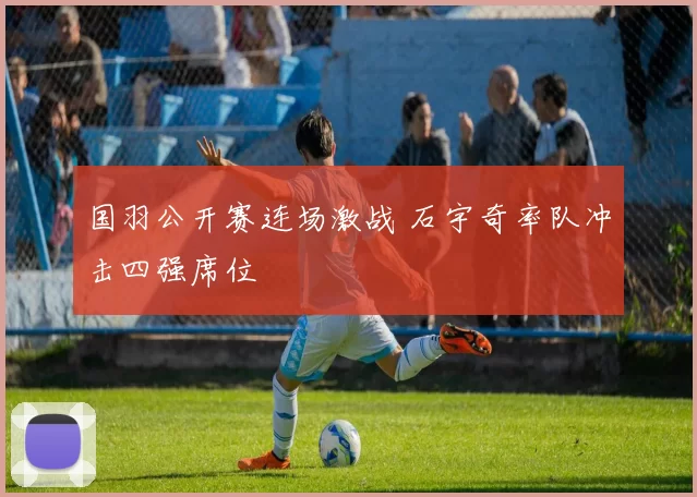 国羽公开赛连场激战 石宇奇率队冲击四强席位