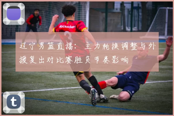 辽宁男篮直播:主力轮换调整与外援复出对比赛胜负节奏影响