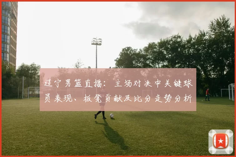 辽宁男篮直播:主场对决中关键球员表现、板凳贡献及比分走势分析