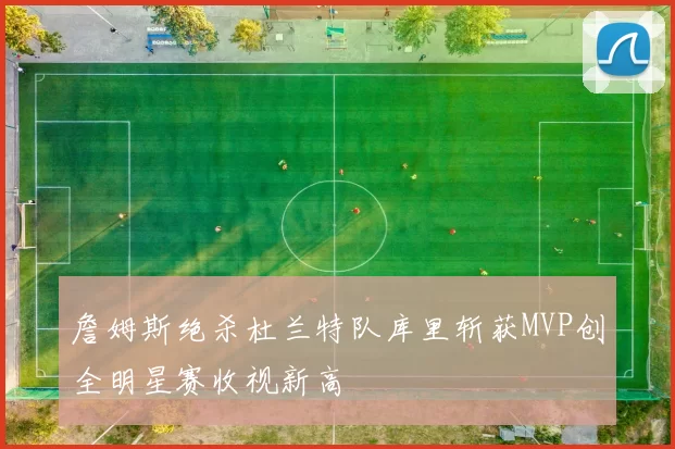 詹姆斯绝杀杜兰特队库里斩获MVP创全明星赛收视新高