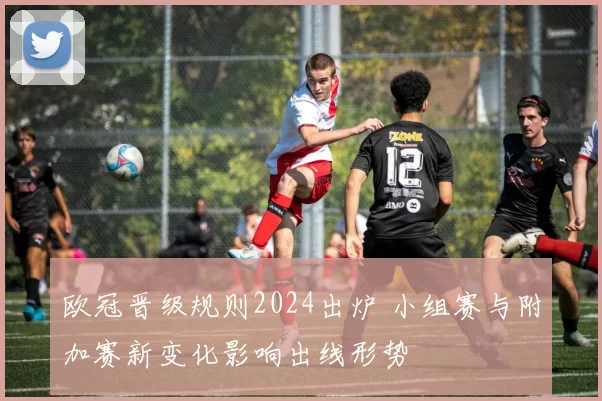 欧冠晋级规则2024出炉 小组赛与附加赛新变化影响出线形势