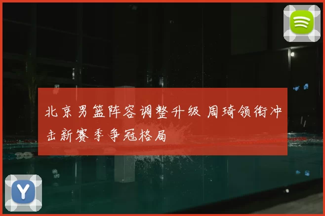 北京男篮阵容调整升级 周琦领衔冲击新赛季争冠格局
