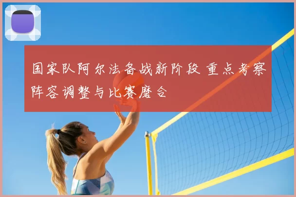 国家队阿尔法备战新阶段 重点考察阵容调整与比赛磨合