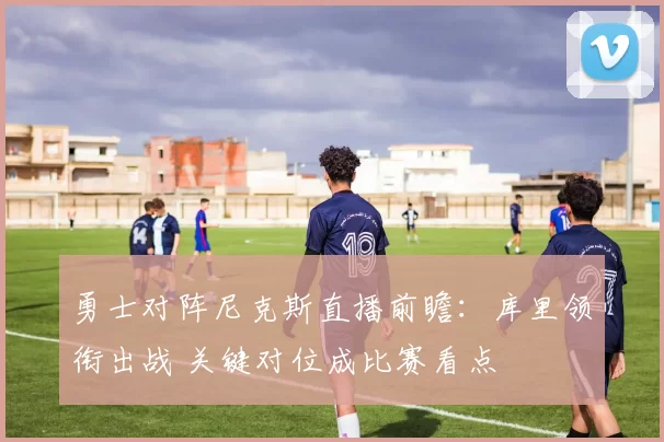 勇士对阵尼克斯直播前瞻：库里领衔出战 关键对位成比赛看点