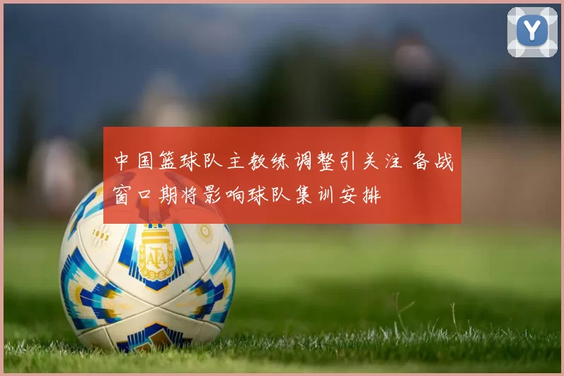 中国篮球队主教练调整引关注 备战窗口期将影响球队集训安排