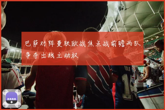 巴萨对阵曼联欧战焦点战前瞻两队争夺出线主动权