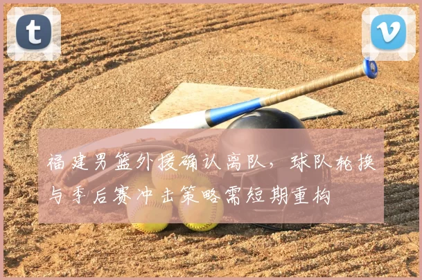 福建男篮外援确认离队，球队轮换与季后赛冲击策略需短期重构