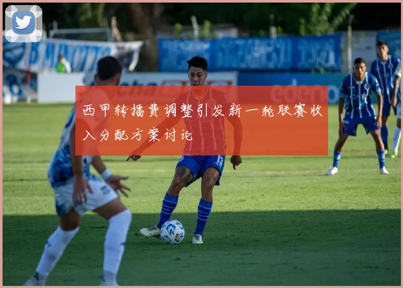 西甲转播费调整引发新一轮联赛收入分配方案讨论