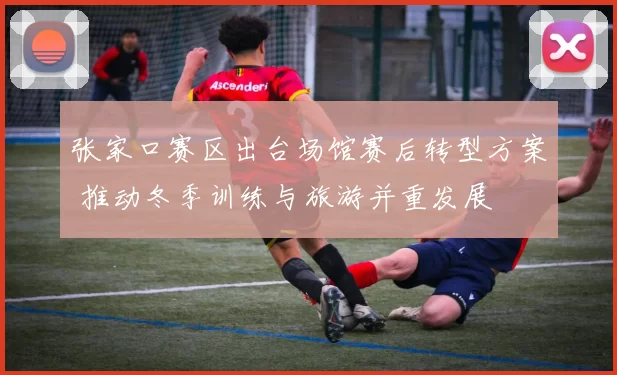 张家口赛区出台场馆赛后转型方案 推动冬季训练与旅游并重发展