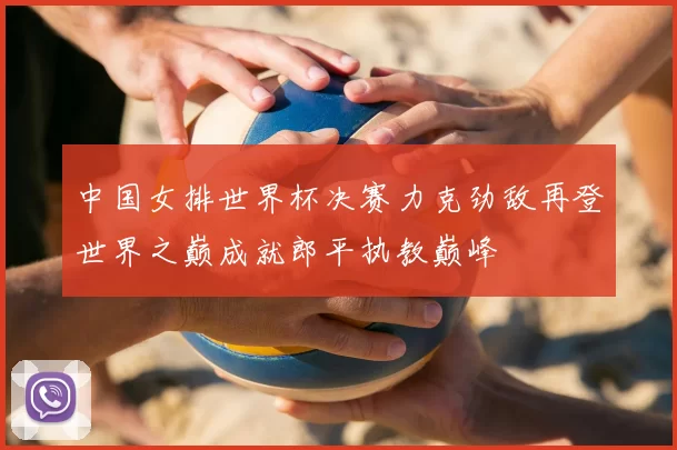 中国女排世界杯决赛力克劲敌再登世界之巅成就郎平执教巅峰