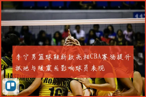 李宁男篮球鞋新款亮相CBA赛场提升抓地与缓震或影响球员表现