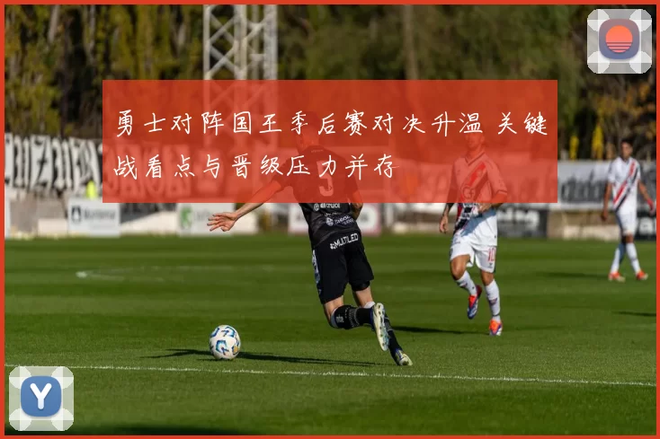 勇士对阵国王季后赛对决升温 关键战看点与晋级压力并存