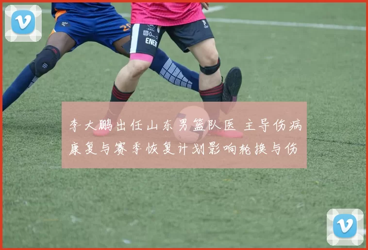 李大鹏出任山东男篮队医 主导伤病康复与赛季恢复计划影响轮换与伤停管理