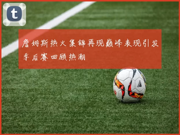 詹姆斯热火集锦再现巅峰表现引发季后赛回顾热潮