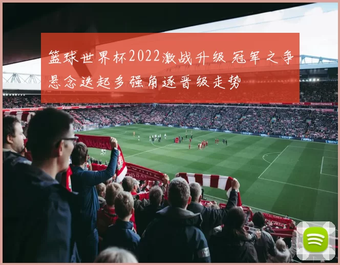 篮球世界杯2022激战升级 冠军之争悬念迭起多强角逐晋级走势