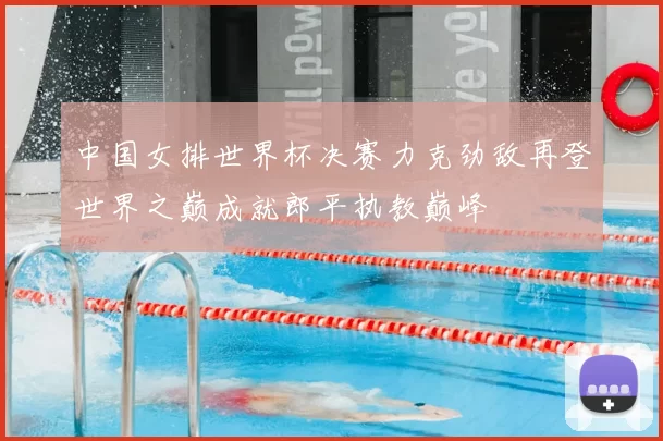 中国女排世界杯决赛力克劲敌再登世界之巅成就郎平执教巅峰