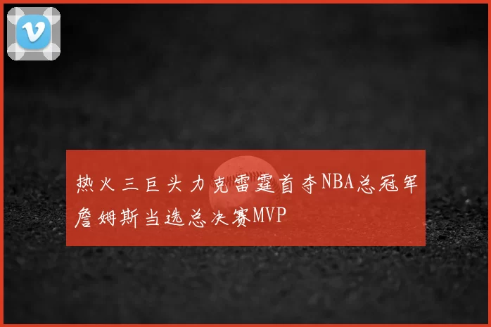 热火三巨头力克雷霆首夺NBA总冠军詹姆斯当选总决赛MVP