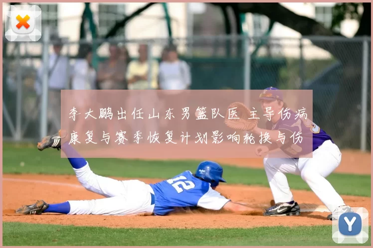李大鹏出任山东男篮队医 主导伤病康复与赛季恢复计划影响轮换与伤停管理