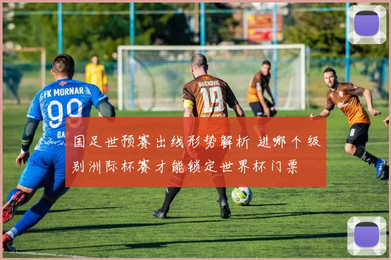 国足世预赛出线形势解析 进哪个级别洲际杯赛才能锁定世界杯门票