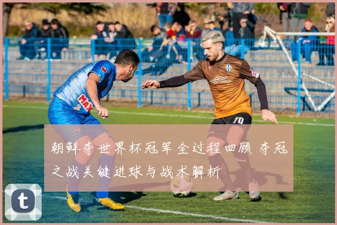 朝鲜夺世界杯冠军全过程回顾 夺冠之战关键进球与战术解析