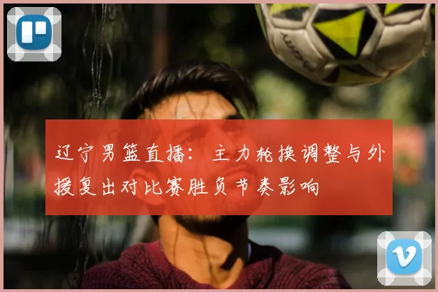 辽宁男篮直播:主力轮换调整与外援复出对比赛胜负节奏影响