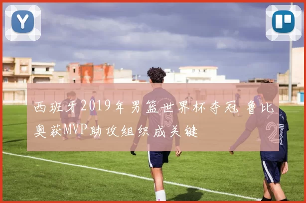 西班牙2019年男篮世界杯夺冠 鲁比奥获MVP助攻组织成关键