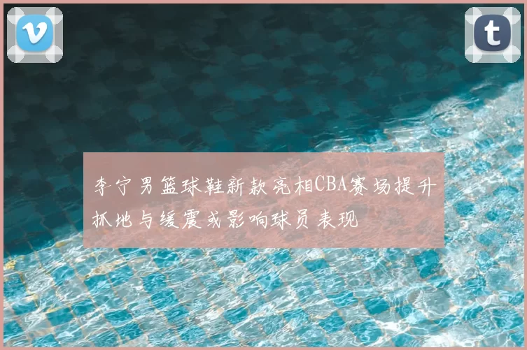 李宁男篮球鞋新款亮相CBA赛场提升抓地与缓震或影响球员表现