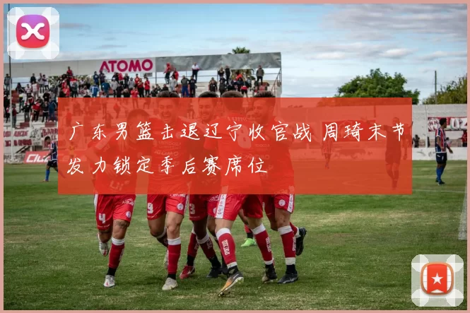 广东男篮击退辽宁收官战 周琦末节发力锁定季后赛席位