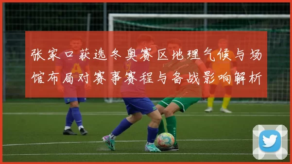 张家口获选冬奥赛区地理气候与场馆布局对赛事赛程与备战影响解析