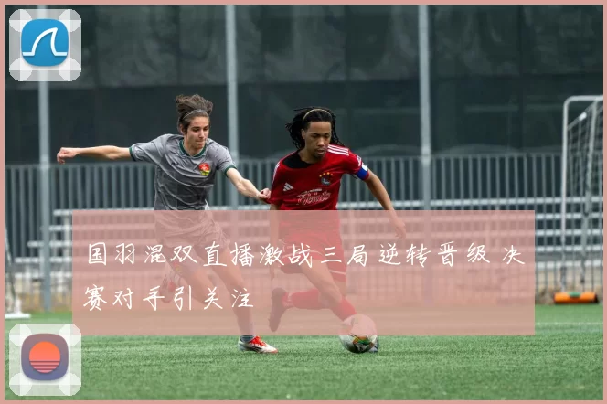 国羽混双直播激战三局逆转晋级 决赛对手引关注