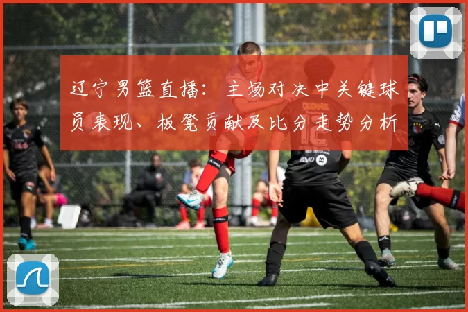 辽宁男篮直播:主场对决中关键球员表现、板凳贡献及比分走势分析