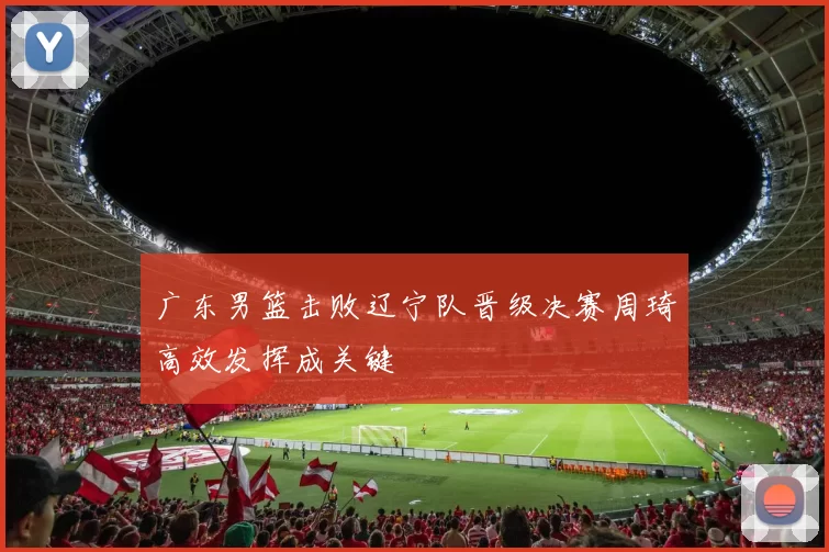 广东男篮击败辽宁队晋级决赛周琦高效发挥成关键