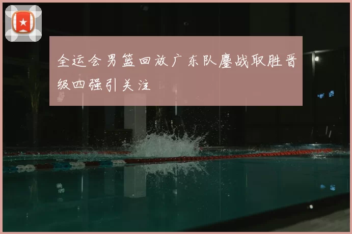 全运会男篮回放广东队鏖战取胜晋级四强引关注