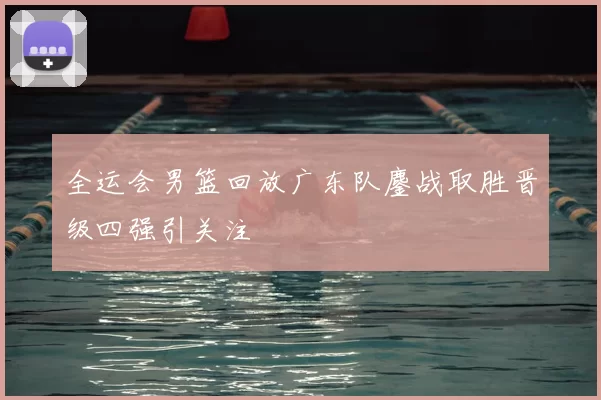 全运会男篮回放广东队鏖战取胜晋级四强引关注
