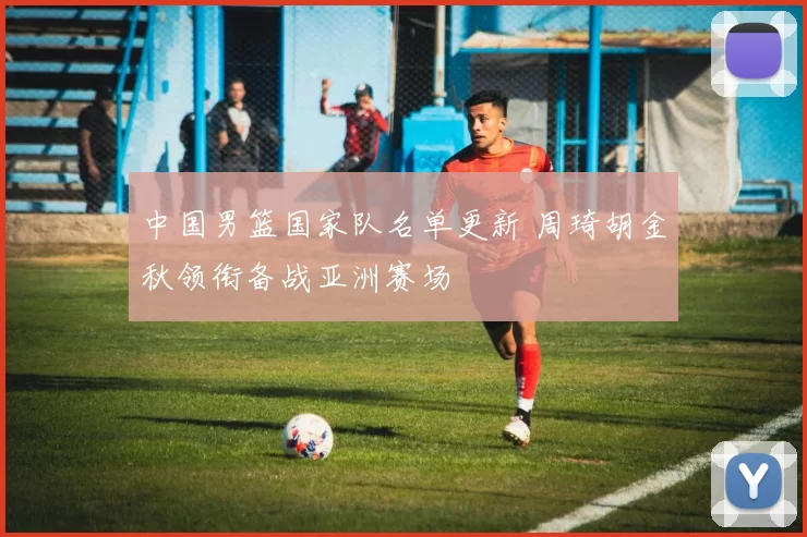 中国男篮国家队名单更新 周琦胡金秋领衔备战亚洲赛场