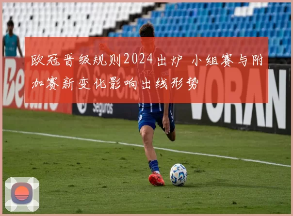欧冠晋级规则2024出炉 小组赛与附加赛新变化影响出线形势
