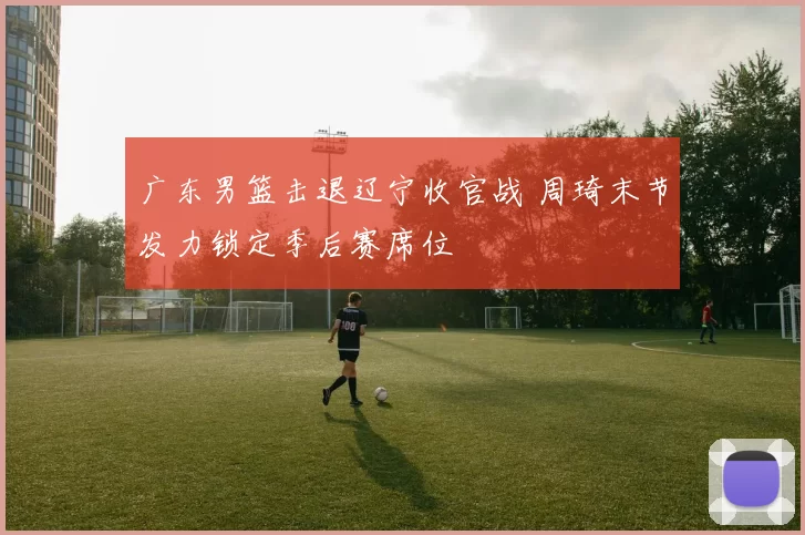广东男篮击退辽宁收官战 周琦末节发力锁定季后赛席位